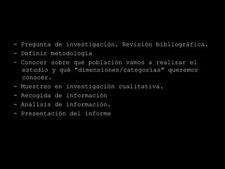 - Pregunta de investigación. Revisión bibliográfica.
- Definir metodología
- Conocer sobre qué población vamos a realizar el
  estudio y qué "dimensiones/categorías" queremos
  conocer.
- Muestreo en investigación cualitativa.
- Recogida de información
- Análisis de información.
- Presentación del informe
 