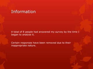 Information 
A total of 8 people had answered my survey by the time I 
began to analyse it. 
Certain responses have been removed due to their 
inappropriate nature. 
 