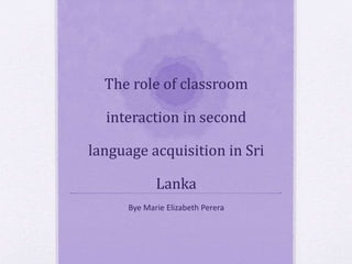 The role of classroom 
interaction in second 
language acquisition in Sri 
Lanka 
Bye Marie Elizabeth Perera 
 