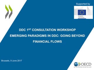 Brussels, 9 June 2017
DDC 1ST CONSULTATION WORKSHOP
EMERGING PARADIGMS IN DDC: GOING BEYOND
FINANCIAL FLOWS
Supported by
 