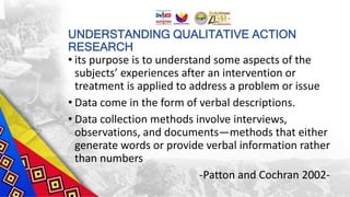 UNDERSTANDING QUALITATIVE ACTION
RESEARCH
• its purpose is to understand some aspects of the
subjects’ experiences after an intervention or
treatment is applied to address a problem or issue
• Data come in the form of verbal descriptions.
• Data collection methods involve interviews,
observations, and documents—methods that either
generate words or provide verbal information rather
than numbers
-Patton and Cochran 2002-
 