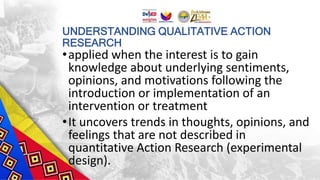 UNDERSTANDING QUALITATIVE ACTION
RESEARCH
•applied when the interest is to gain
knowledge about underlying sentiments,
opinions, and motivations following the
introduction or implementation of an
intervention or treatment
•It uncovers trends in thoughts, opinions, and
feelings that are not described in
quantitative Action Research (experimental
design).
 