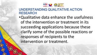 UNDERSTANDING QUALITATIVE ACTION
RESEARCH
•Qualitative data enhance the usefulness
of the intervention or treatment in its
succeeding applications because these
clarify some of the possible reactions or
responses of recipients to the
intervention or treatment.
 