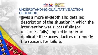 UNDERSTANDING QUALITATIVE ACTION
RESEARCH
•gives a more in-depth and detailed
description of the situation in which the
intervention was successfully (or
unsuccessfully) applied in order to
duplicate the success factors or remedy
the reasons for failure.
 