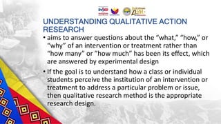 UNDERSTANDING QUALITATIVE ACTION
RESEARCH
• aims to answer questions about the “what,” “how,” or
“why” of an intervention or treatment rather than
“how many” or ”how much” has been its effect, which
are answered by experimental design
• If the goal is to understand how a class or individual
students perceive the institution of an intervention or
treatment to address a particular problem or issue,
then qualitative research method is the appropriate
research design.
 