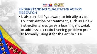 UNDERSTANDING QUALITATIVE ACTION
RESEARCH
•is also useful if you want to initially try out
an intervention or treatment, such as a new
instructional design or a learning material,
to address a certain learning problem prior
to formally using it for the entire class
 