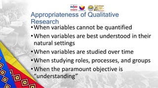 Appropriateness of Qualitative
Research
•When variables cannot be quantified
•When variables are best understood in their
natural settings
•When variables are studied over time
•When studying roles, processes, and groups
•When the paramount objective is
“understanding”
 