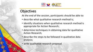 Objectives
At the end of the session, participants should be able to:
• describe what qualitative research method is;
• identify situations when qualitative research method is
appropriate for Action Research;
• determine techniques in obtaining data for qualitative
Action Research;
• describe the steps to be followed in qualitative data
analysis;
• write qualitative research proposal.
 
