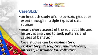 Case Study
•an in-depth study of one person, group, or
event through multiple types of data
sources.
•nearly every aspect of the subject’s life and
history is analyzed to seek patterns and
causes of behavior
•Case studies can be explanatory,
exploratory, descriptive, multiple-case,
intrinsic, instrumental, collective.
 