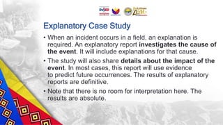 Explanatory Case Study
• When an incident occurs in a field, an explanation is
required. An explanatory report investigates the cause of
the event. It will include explanations for that cause.
• The study will also share details about the impact of the
event. In most cases, this report will use evidence
to predict future occurrences. The results of explanatory
reports are definitive.
• Note that there is no room for interpretation here. The
results are absolute.
 