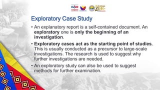 Exploratory Case Study
• An explanatory report is a self-contained document. An
exploratory one is only the beginning of an
investigation.
• Exploratory cases act as the starting point of studies.
This is usually conducted as a precursor to large-scale
investigations. The research is used to suggest why
further investigations are needed.
• An exploratory study can also be used to suggest
methods for further examination.
 