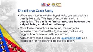 Descriptive Case Study
• When you have an existing hypothesis, you can design a
descriptive study. This type of report starts with a
description. The aim is to find connections between the
subject being studied and a theory.
• Once these connections are found, the study can
conclude. The results of this type of study will usually
suggest how to develop a theory further.
• A descriptive report would use the quantitative data as a
suggestion for researching the subject deeply.
 