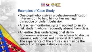 Examples of Case Study
•One pupil who is given a behavior-modification
intervention to help him or her manage
disruptive or violent behavior.
•A teacher-monitoring system applied to an at-
risk student who is frequently absent from class.
•An entire class undergoing brief daily-
homeroom sessions with their adviser to discuss
learning, relational, and personal difficulties.
The experience of the entire class may be the
subject of the qualitative case study.
 