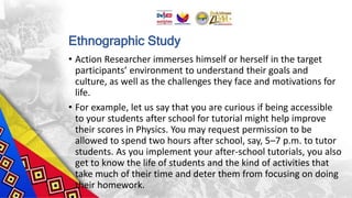 Ethnographic Study
• Action Researcher immerses himself or herself in the target
participants’ environment to understand their goals and
culture, as well as the challenges they face and motivations for
life.
• For example, let us say that you are curious if being accessible
to your students after school for tutorial might help improve
their scores in Physics. You may request permission to be
allowed to spend two hours after school, say, 5–7 p.m. to tutor
students. As you implement your after-school tutorials, you also
get to know the life of students and the kind of activities that
take much of their time and deter them from focusing on doing
their homework.
 