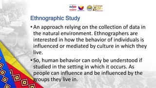 Ethnographic Study
•An approach relying on the collection of data in
the natural environment. Ethnographers are
interested in how the behavior of individuals is
influenced or mediated by culture in which they
live.
•So, human behavior can only be understood if
studied in the setting in which it occurs. As
people can influence and be influenced by the
groups they live in.
 