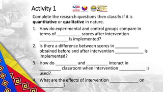 Activity 1
Complete the research questions then classify if it is
quantitative or qualitative in nature.
1. How do experimental and control groups compare in
terms of __________ scores after intervention
____________ is implemented?
2. Is there a difference between scores in __________
obtained before and after intervention ____________ is
implemented?
3. How do _________ and _________ interact in
_________ classroom when intervention ___________ is
used?
4. What are the effects of intervention ____________ on
__________?
 