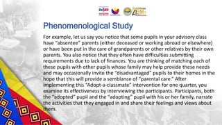 Phenomenological Study
For example, let us say you notice that some pupils in your advisory class
have “absentee” parents (either deceased or working abroad or elsewhere)
or have been put in the care of grandparents or other relatives by their own
parents. You also notice that they often have difficulties submitting
requirements due to lack of finances. You are thinking of matching each of
these pupils with other pupils whose family may help provide these needs
and may occasionally invite the “disadvantaged” pupils to their homes in the
hope that this will provide a semblance of “parental care.” After
implementing this “Adopt-a-classmate” intervention for one quarter, you
examine its effectiveness by interviewing the participants. Participants, both
the “adopted” pupil and the “adopting” pupil with his or her family, narrate
the activities that they engaged in and share their feelings and views about
them.
 