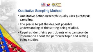 Qualitative Sampling Method
• Qualitative Action Research usually uses purposive
sampling.
• The goal is to get the deepest possible
understanding of the setting being studied.
• Requires identifying participants who can provide
information about the particular topic and setting
being studied.
 