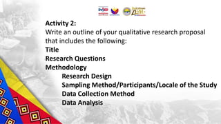 Activity 2:
Write an outline of your qualitative research proposal
that includes the following:
Title
Research Questions
Methodology
Research Design
Sampling Method/Participants/Locale of the Study
Data Collection Method
Data Analysis
 