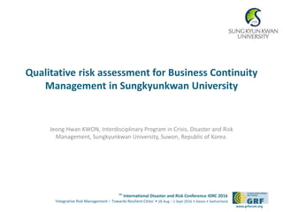 6th
International Disaster and Risk Conference IDRC 2016
‘Integrative Risk Management – Towards Resilient Cities‘ • 28 Aug – 1 Sept 2016 • Davos • Switzerland
www.grforum.org
Qualitative risk assessment for Business Continuity
Management in Sungkyunkwan University
Jeong Hwan KWON, Interdisciplinary Program in Crisis, Disaster and Risk
Management, Sungkyunkwan University, Suwon, Republic of Korea.
 
