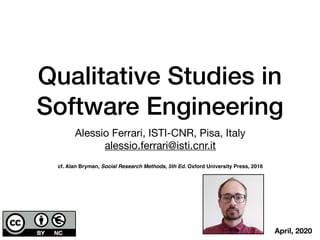 Qualitative Studies in
Software Engineering
Alessio Ferrari, ISTI-CNR, Pisa, Italy

alessio.ferrari@isti.cnr.it
cf. Alan Bryman, Social Research Methods, 5th Ed. Oxford University Press, 2016
April, 2020
 