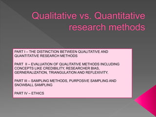 PART I – THE DISTINCTION BETWEEN QUALITATIVE AND
QUANTITATIVE RESEARCH METHODS
PART II – EVALUATION OF QUALITATIVE METHODS INCLUDING
CONCEPTS LIKE CREDIBILITY, RESEARCHER BIAS,
GERNERALIZATION, TRIANGULATION AND REFLEXIVITY.
PART III – SAMPLING METHODS, PURPOSIVE SAMPLING AND
SNOWBALL SAMPLING
PART IV – ETHICS
 