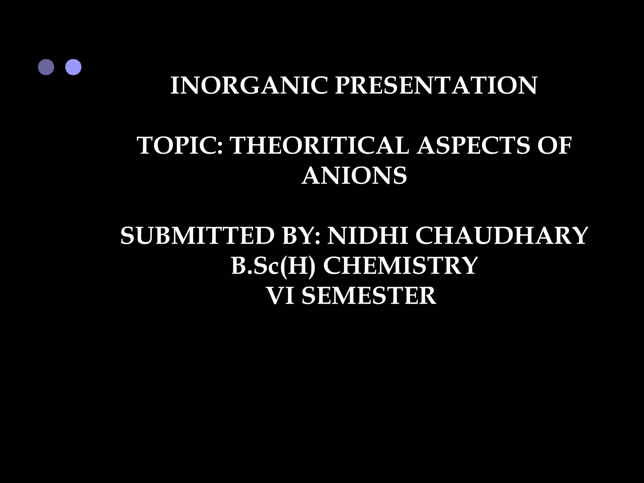 INORGANIC PRESENTATION

 TOPIC: THEORITICAL ASPECTS OF
            ANIONS

SUBMITTED BY: NIDHI CHAUDHARY
      B.Sc(H) CHEMISTRY
         VI SEMESTER
 