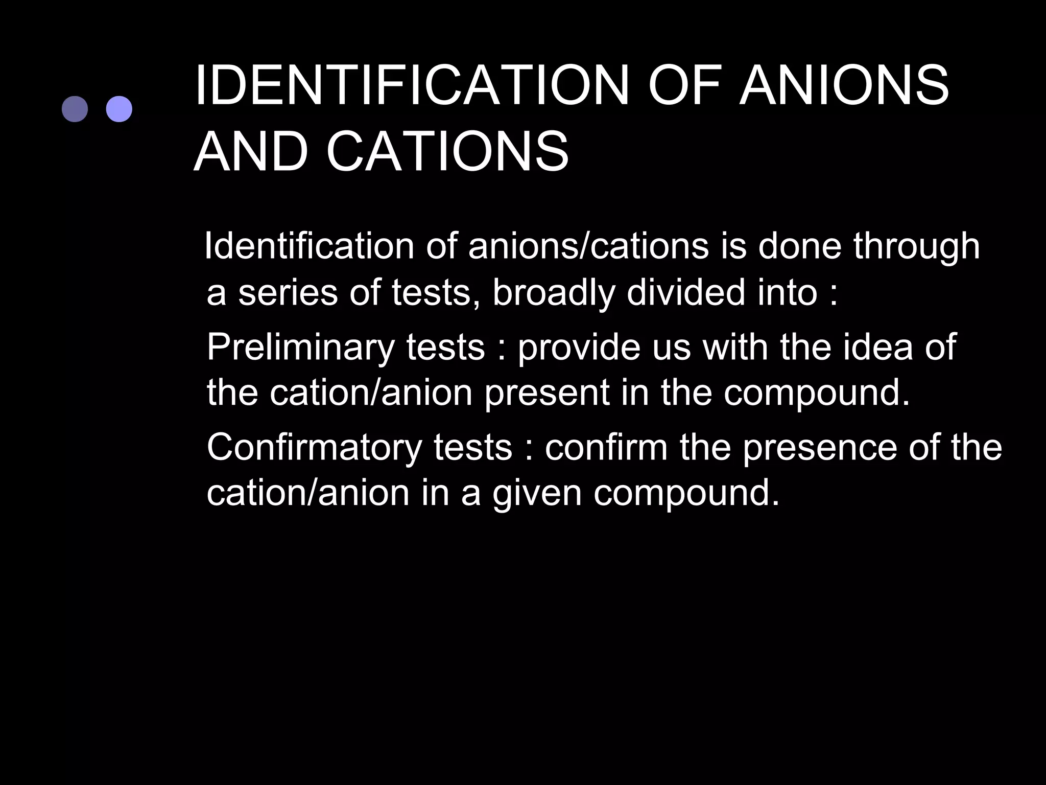 IDENTIFICATION OF ANIONS
    AND CATIONS
    Identification of anions/cations is done through
    a series of tests, broadly divided into :
   Preliminary tests : provide us with the idea of
    the cation/anion present in the compound.
   Confirmatory tests : confirm the presence of the
    cation/anion in a given compound.
 