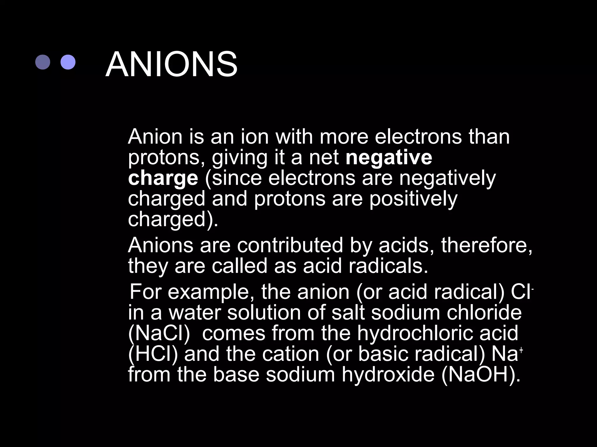 ANIONS
   Anion is an ion with more electrons than
    protons, giving it a net negative
    charge (since electrons are negatively
    charged and protons are positively
    charged).
   Anions are contributed by acids, therefore,
    they are called as acid radicals.
    For example, the anion (or acid radical) Cl-
    in a water solution of salt sodium chloride
    (NaCl) comes from the hydrochloric acid
    (HCl) and the cation (or basic radical) Na+
    from the base sodium hydroxide (NaOH).
 