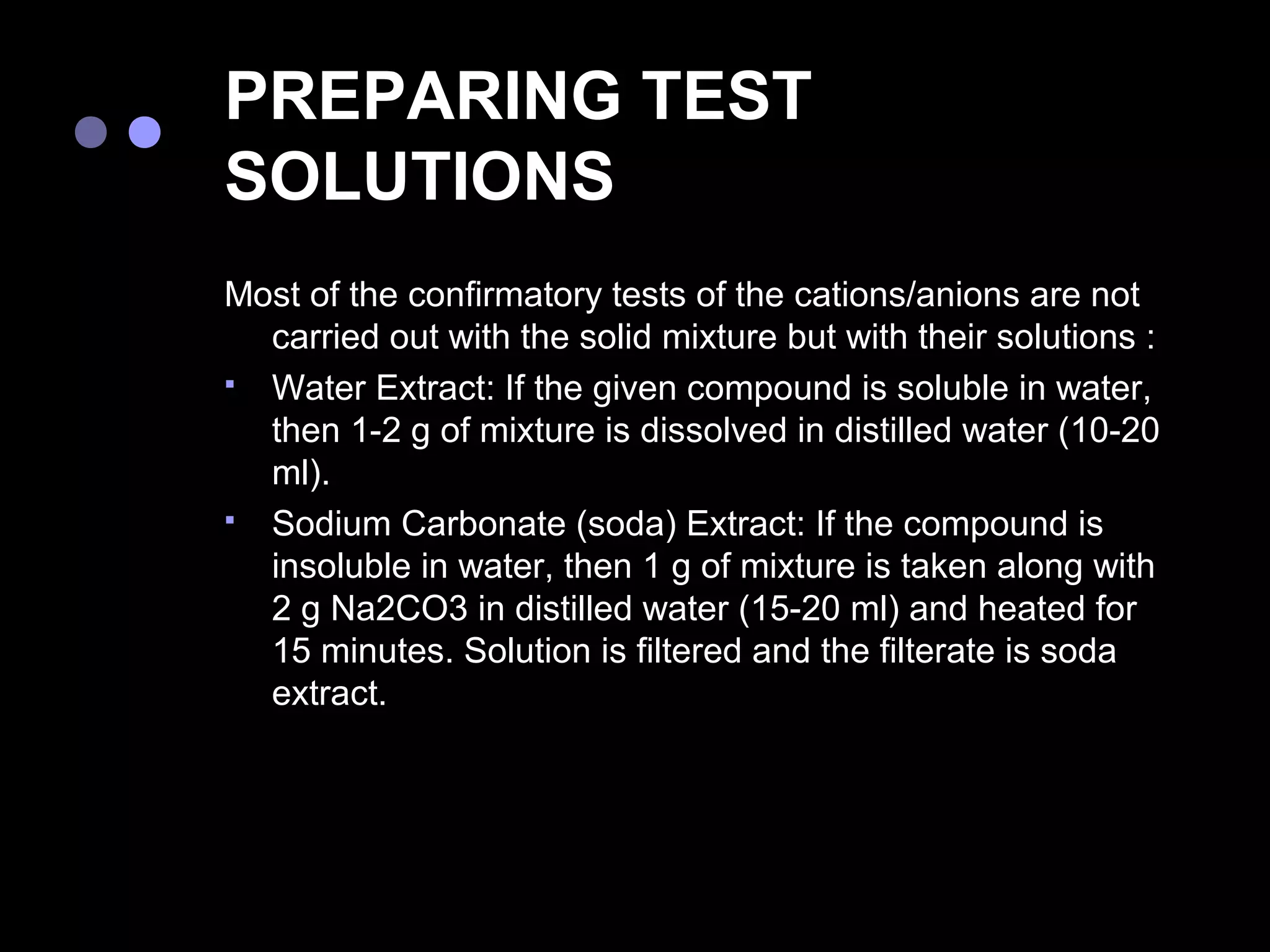 PREPARING TEST
SOLUTIONS
Most of the confirmatory tests of the cations/anions are not
  carried out with the solid mixture but with their solutions :
 Water Extract: If the given compound is soluble in water,
  then 1-2 g of mixture is dissolved in distilled water (10-20
  ml).
 Sodium Carbonate (soda) Extract: If the compound is
  insoluble in water, then 1 g of mixture is taken along with
  2 g Na2CO3 in distilled water (15-20 ml) and heated for
  15 minutes. Solution is filtered and the filterate is soda
  extract.
 