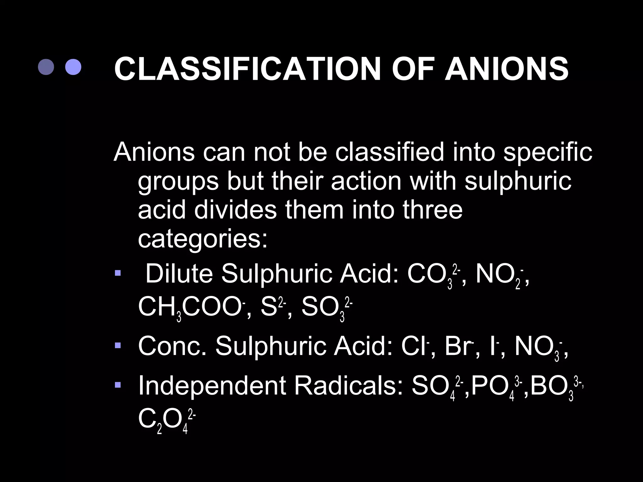 CLASSIFICATION OF ANIONS

Anions can not be classified into specific
  groups but their action with sulphuric
  acid divides them into three
  categories:
 Dilute Sulphuric Acid: CO 2-, NO -,
                             3         2
  CH3COO-, S2-, SO32-
 Conc. Sulphuric Acid: Cl-, Br-, I-, NO -,
                                         3
 Independent Radicals: SO 2-,PO 3-,BO 3-,
                              4      4     3
  C2O42-
 