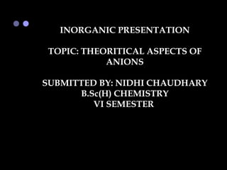 INORGANIC PRESENTATION

 TOPIC: THEORITICAL ASPECTS OF
            ANIONS

SUBMITTED BY: NIDHI CHAUDHARY
      B.Sc(H) CHEMISTRY
         VI SEMESTER
 