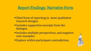 Report Findings: Narrative Form
Chief form of reporting in most qualitative
research designs.
Includes supportive excerpts from the
dialogue.
Includes multiple perspectives, and negative-
case examples.
Explore within-participant contradiction.
 