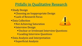 Pitfalls in Qualitative Research
Study Design
Choosing an Inappropriate Design
Lack of Research Focus
Data Collection
Not Achieving Saturation
Interview Design
Unclear or Irrelevant Interview Questions
Leading Interview Questions
Data Analysis and Interpretation
Superficial Analysis
 