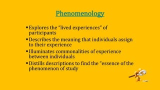Phenomenology
Explores the “lived experiences” of
participants
Describes the meaning that individuals assign
to their experience
Illuminates commonalities of experience
between individuals
Distills descriptions to find the “essence of the
phenomenon of study
 