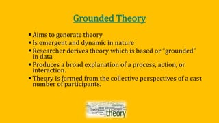 Grounded Theory
Aims to generate theory
Is emergent and dynamic in nature
Researcher derives theory which is based or “grounded”
in data
Produces a broad explanation of a process, action, or
interaction.
Theory is formed from the collective perspectives of a cast
number of participants.
 