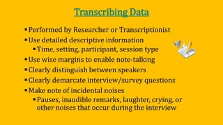 Transcribing Data
Performed by Researcher or Transcriptionist
Use detailed descriptive information
Time, setting, participant, session type
Use wise margins to enable note-talking
Clearly distinguish between speakers
Clearly demarcate interview/survey questions
Make note of incidental noises
Pauses, inaudible remarks, laughter, crying, or
other noises that occur during the interview
 