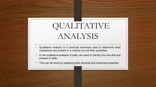 QUALITATIVE
ANALYSIS
• Qualitative analysis is a chemical technique used to determine what
substances are present in a mixture but not their quantities.
• In the qualitative analysis of salts, we need to identify the ions that are
present in salts.
• This can be done by analysing their physical and chemical properties.
 