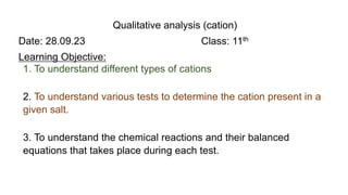 Qualitative analysis (cation)
Date: 28.09.23 Class: 11th
Learning Objective:
1. To understand different types of cations
2. To understand various tests to determine the cation present in a
given salt.
3. To understand the chemical reactions and their balanced
equations that takes place during each test.
 