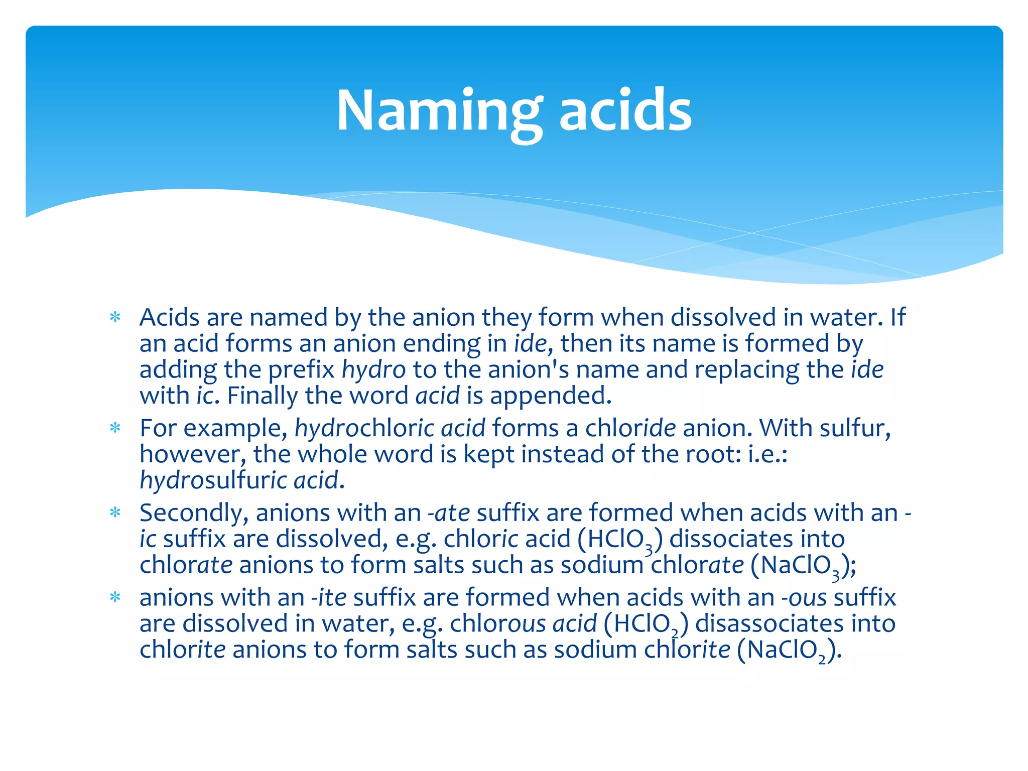 Hydrates are ionic compounds that have absorbed water. They
are named as the ionic compound followed by a numerical prefix
and -hydrate. The numerical prefixes used are listed below:
 For example, CuSO4 · 5H2O is "copper(II) sulfate pentahydrate".
Naming hydrates
mono-
di-
tri-
tetra-
penta-
hexa-
hepta-
octa-
nona-
deca-
 
