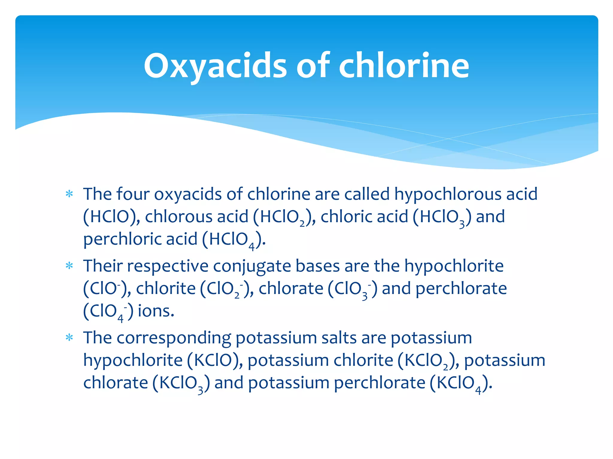  Acids are named by the anion they form when dissolved in water. If
an acid forms an anion ending in ide, then its name is formed by
adding the prefix hydro to the anion's name and replacing the ide
with ic. Finally the word acid is appended.
 For example, hydrochloric acid forms a chloride anion. With sulfur,
however, the whole word is kept instead of the root: i.e.:
hydrosulfuric acid.
 Secondly, anions with an -ate suffix are formed when acids with an -
ic suffix are dissolved, e.g. chloric acid (HClO3) dissociates into
chlorate anions to form salts such as sodium chlorate (NaClO3);
 anions with an -ite suffix are formed when acids with an -ous suffix
are dissolved in water, e.g. chlorous acid (HClO2) disassociates into
chlorite anions to form salts such as sodium chlorite (NaClO2).
Naming acids
 