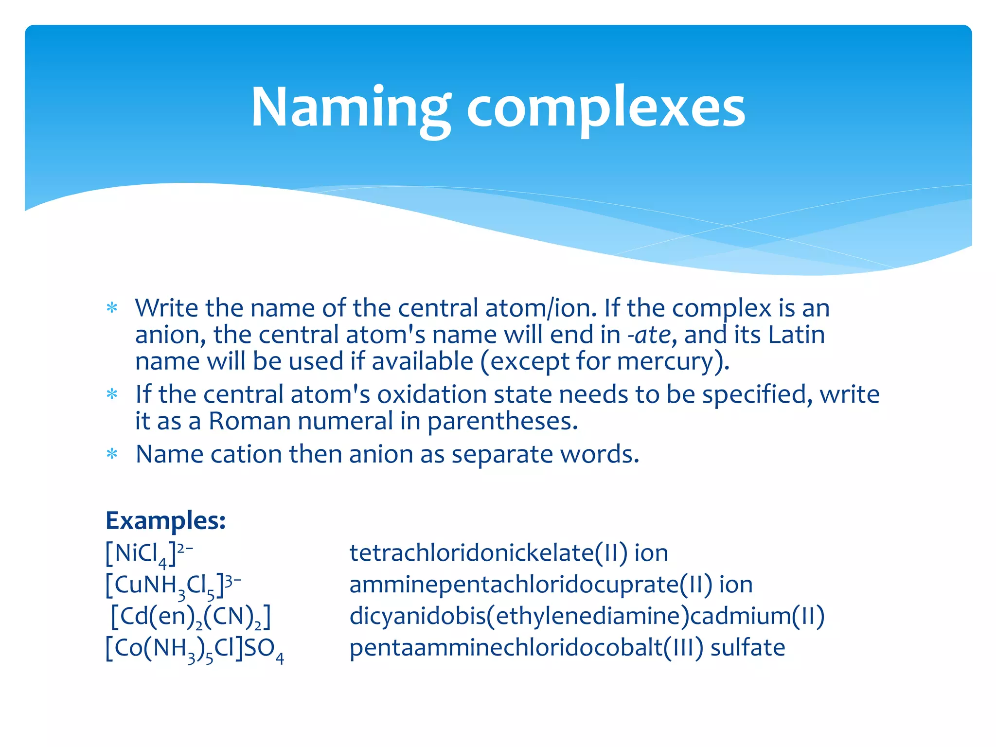  When naming a complex ion, the ligands are named before the
metal ion.
 Write the names of the ligands in alphabetical order (numerical
prefixes do not affect the order.)
 Multiple occurring monodentate ligands receive a prefix according to the
number of occurrences: di-, tri-, tetra-, penta-, or hexa. Polydentate
ligands (e.g., ethylenediamine, oxalate) receive bis-, tris-, tetrakis-, etc.
 Anions end in ido. This replaces the final 'e' when the anion ends with
'-ate', e.g. sulfate becomes sulfato. It replaces 'ide': cyanide becomes
cyanido.
 Neutral ligands are given their usual name, with some exceptions: NH3
becomes ammine; H2O becomes aqua or aquo; CO becomes carbonyl; NO
becomes nitrosyl.
Naming complexes
 