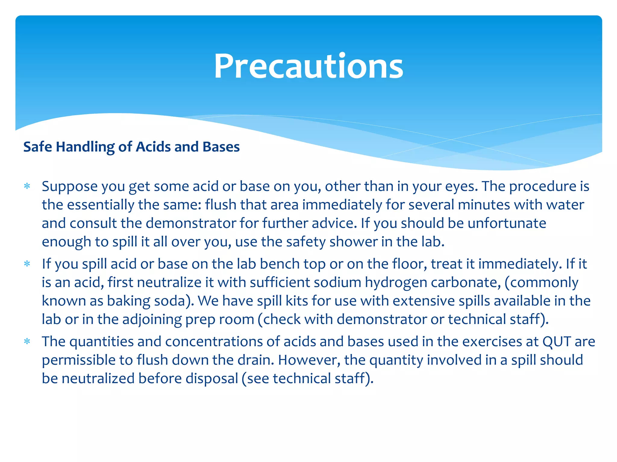 Safe Handling of Acids and Bases
 There are a number of proper procedures for the safe handling of acids and bases
that you need to know because you’ll be working with them quite a bit. (These
guidelines are also listed in your Practical Manual.)
 Both acids and bases can be corrosive to human tissue. When concentrated, they can
react with tissue and break it down. In general, the more concentrated the acid or
base happens to be, the more hazardous it is. Although the more concentrated acids
and bases are the most dangerous ones, don't ignore the dilute ones.
 You must be particularly careful about getting them in your eyes. It is compulsory to
wear safety glasses when handling either acids or bases. But if you do get any in your
eyes, let the demonstrator know and flush it out immediately with lots of water,
several minutes worth. There are eye washes in the lab. You will learn where they are,
and how to use them, in the online induction.
Precautions
 
