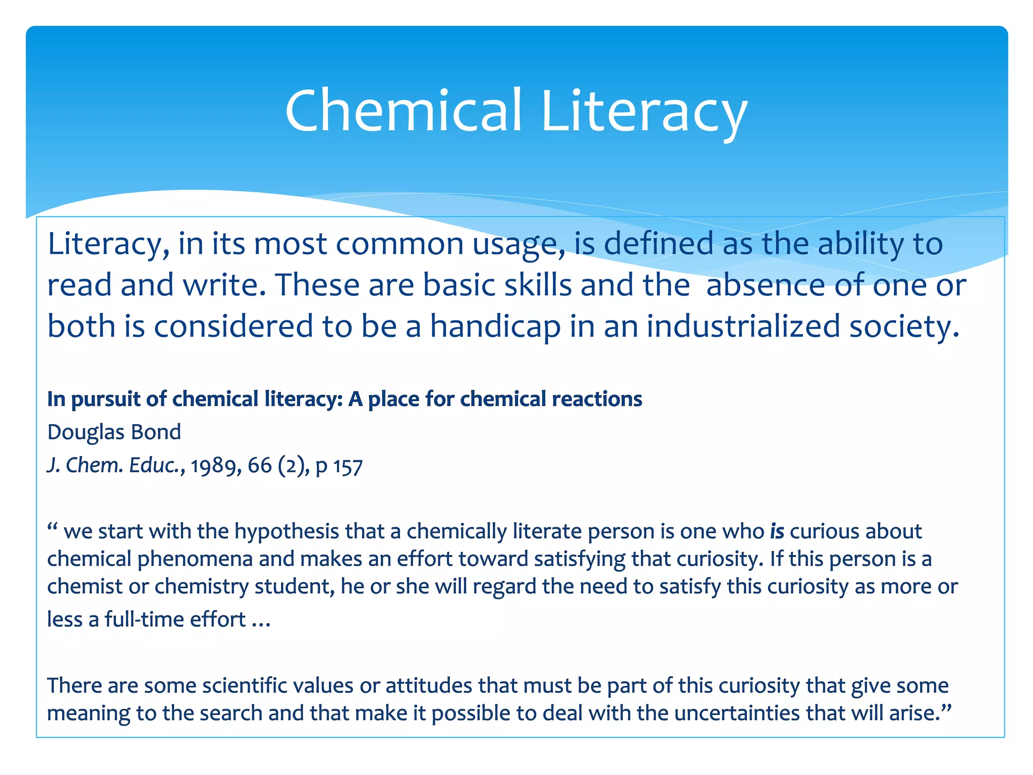 Literacy, in its most common usage, is defined as the ability to
read and write. These are basic skills and the absence of one or
both is considered to be a handicap in an industrialized society.
Chemical Literacy
 