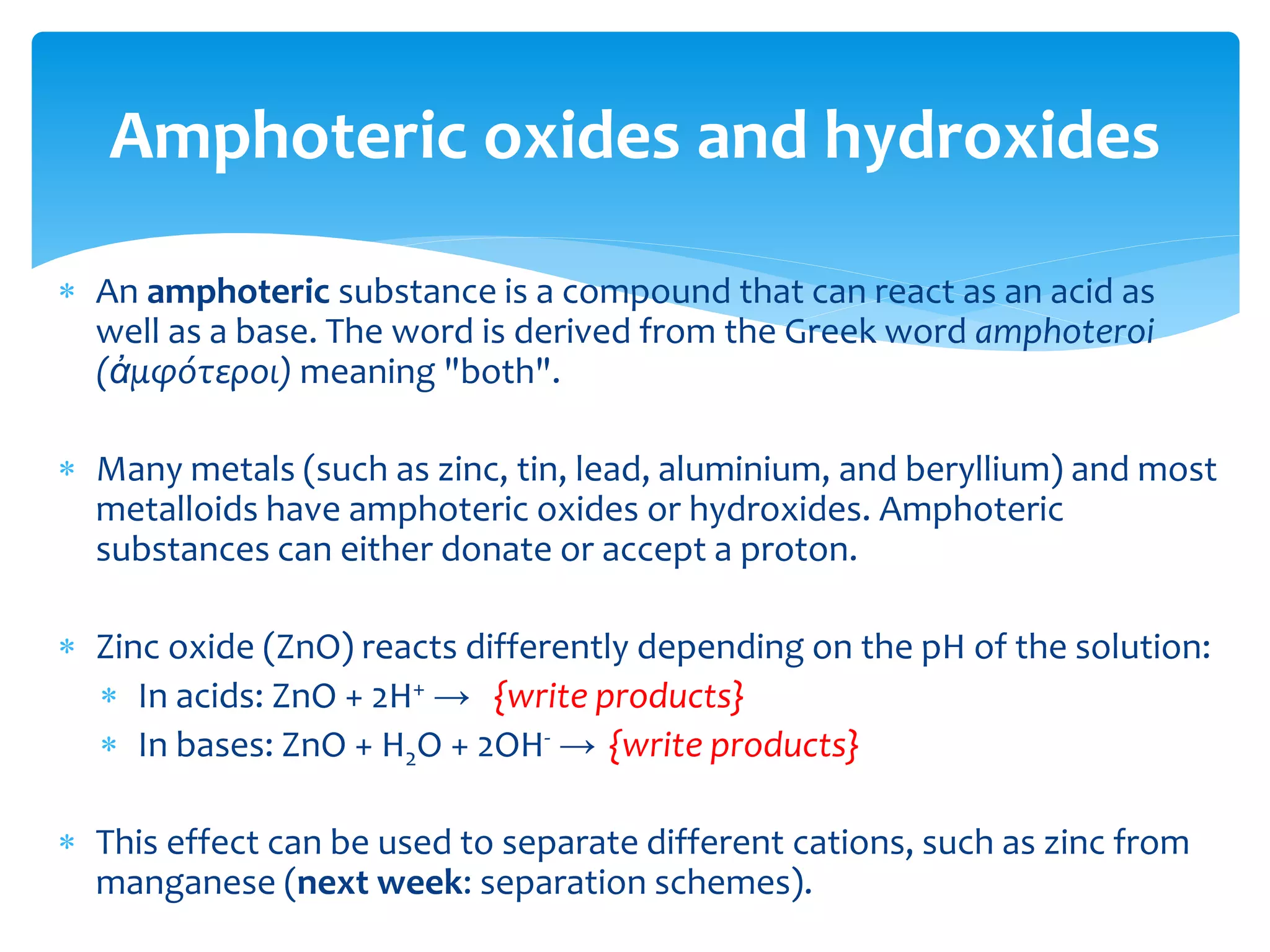  A basic oxide is an oxide that shows basic properties (in
opposition to acidic oxides) and that either:
 reacts with water to form a base; or
 reacts with an acid to form a salt.
 Examples include:
 Sodium oxide which reacts with water to produce sodium hydroxide
 Magnesium oxide, which reacts with hydrochloric acid to form
magnesium chloride
 Copper oxide, which reacts with nitric acid to form copper nitrate
 Basic oxides are oxides mostly of metals, especially alkali and alkaline
earth (Group I and II) metals.
Basic oxides (and hydroxides)
 
