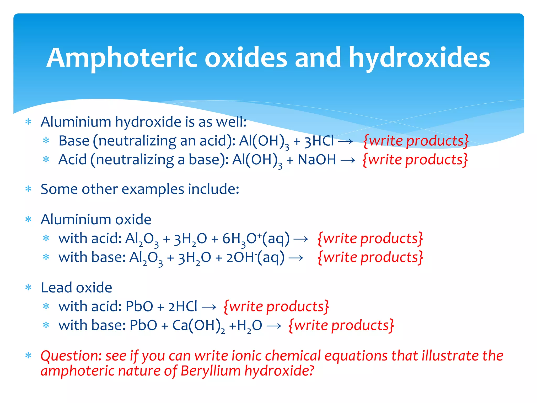 An amphoteric substance is a compound that can react as an acid as
well as a base. The word is derived from the Greek word amphoteroi
(ἀμφότεροι) meaning "both".
 Many metals (such as zinc, tin, lead, aluminium, and beryllium) and most
metalloids have amphoteric oxides or hydroxides. Amphoteric
substances can either donate or accept a proton.
 Zinc oxide (ZnO) reacts differently depending on the pH of the solution:
 In acids: ZnO + 2H+ → {write products}
 In bases: ZnO + H2O + 2OH- → {write products}
 This effect can be used to separate different cations, such as zinc from
manganese (next week: separation schemes).
Amphoteric oxides and hydroxides
 