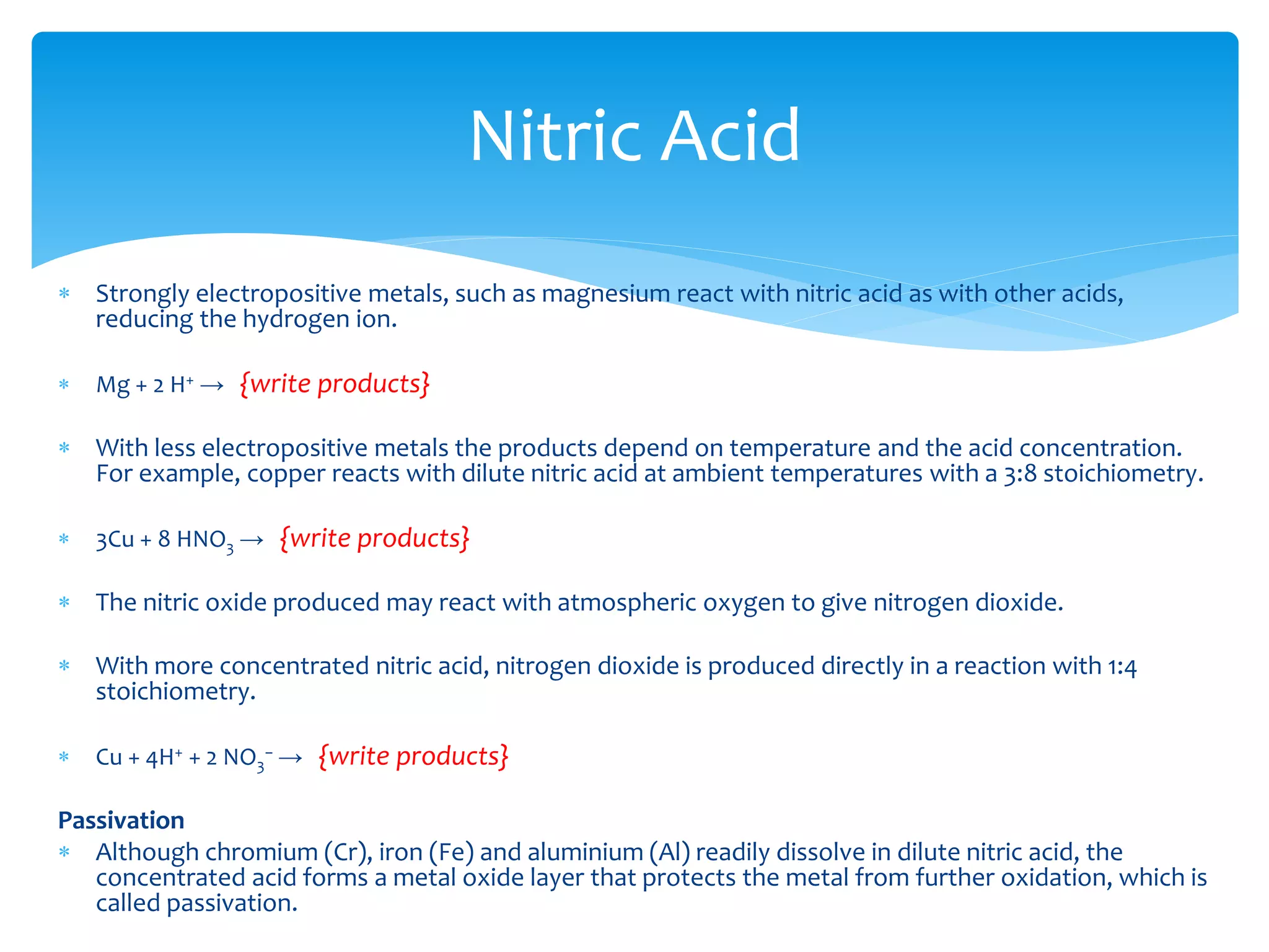  An oxidizing acid is a Brønsted acid that is also a strong oxidizing agent.
All Brønsted acids can act as moderately strong oxidizing agents, because
the acidic proton can be reduced to hydrogen gas.
 However, some acids contain other structures that act as stronger
oxidizing agents than hydrogen. Generally, they contain oxygen in the
anionic structure.
 These include nitric acid, perchloric acid, chloric acid, chromic acid, and
concentrated sulfuric acid, among others.
 For example, copper metal cannot be oxidized by and dissolved in a non-
oxidizing acid, because it is lower on the reactivity series than acidic
hydrogen. However, an oxidizing acid such as nitric acid can oxidize the
copper, and allow it to dissolve.
Oxidizing acids
 