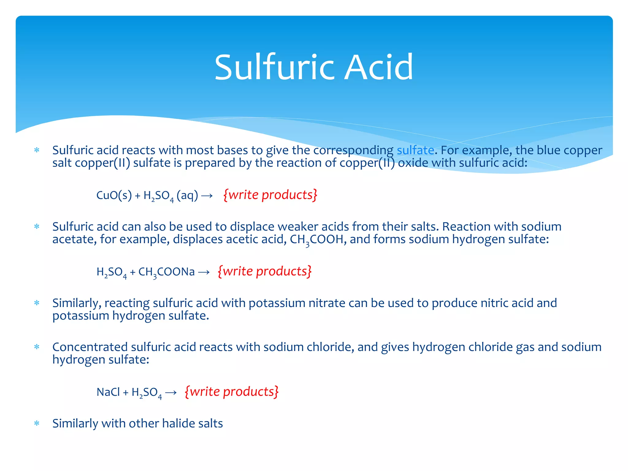  Strongly electropositive metals, such as magnesium react with nitric acid as with other acids,
reducing the hydrogen ion.
 Mg + 2 H+ → {write products}
 With less electropositive metals the products depend on temperature and the acid concentration.
For example, copper reacts with dilute nitric acid at ambient temperatures with a 3:8 stoichiometry.
 3Cu + 8 HNO3 → {write products}
 The nitric oxide produced may react with atmospheric oxygen to give nitrogen dioxide.
 With more concentrated nitric acid, nitrogen dioxide is produced directly in a reaction with 1:4
stoichiometry.
 Cu + 4H+ + 2 NO3
− → {write products}
Passivation
 Although chromium (Cr), iron (Fe) and aluminium (Al) readily dissolve in dilute nitric acid, the
concentrated acid forms a metal oxide layer that protects the metal from further oxidation, which is
called passivation.
Nitric Acid
 