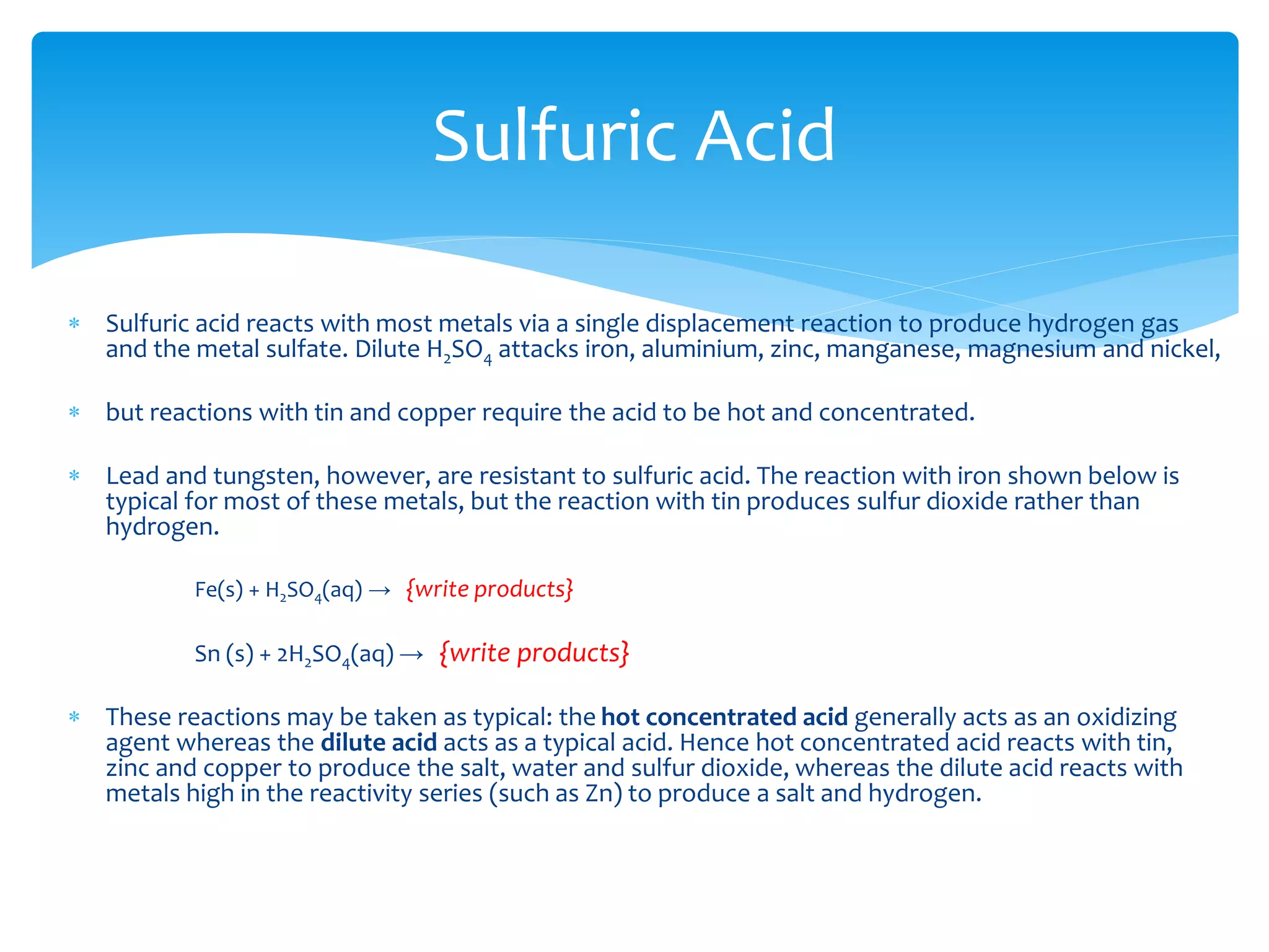  Sulfuric acid reacts with most bases to give the corresponding sulfate. For example, the blue copper
salt copper(II) sulfate is prepared by the reaction of copper(II) oxide with sulfuric acid:
CuO(s) + H2SO4 (aq) → {write products}
 Sulfuric acid can also be used to displace weaker acids from their salts. Reaction with sodium
acetate, for example, displaces acetic acid, CH3COOH, and forms sodium hydrogen sulfate:
H2SO4 + CH3COONa → {write products}
 Similarly, reacting sulfuric acid with potassium nitrate can be used to produce nitric acid and
potassium hydrogen sulfate.
 Concentrated sulfuric acid reacts with sodium chloride, and gives hydrogen chloride gas and sodium
hydrogen sulfate:
NaCl + H2SO4 → {write products}
 Similarly with other halide salts
Sulfuric Acid
 