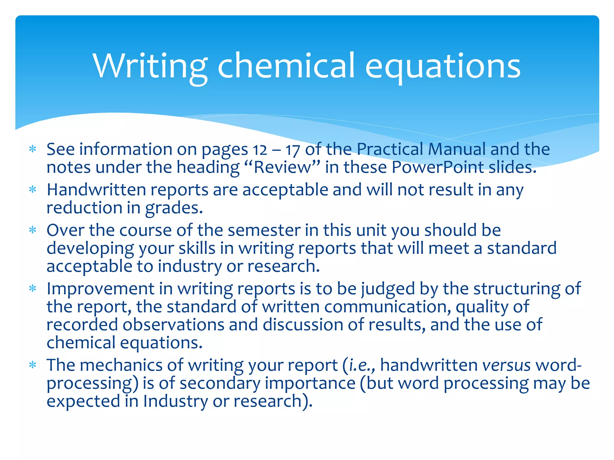  See information on pages 12 – 17 of the Practical Manual and the
notes under the heading “Review” in these PowerPoint slides.
 Handwritten reports are acceptable and will not result in any
reduction in grades.
 Over the course of the semester in this unit you should be
developing your skills in writing reports that will meet a standard
acceptable to industry or research.
 Improvement in writing reports is to be judged by the structuring of
the report, the standard of written communication, quality of
recorded observations and discussion of results, and the use of
chemical equations.
 The mechanics of writing your report (i.e., handwritten versus word-
processing) is of secondary importance (but word processing may be
expected in Industry or research).
Writing chemical equations
 
